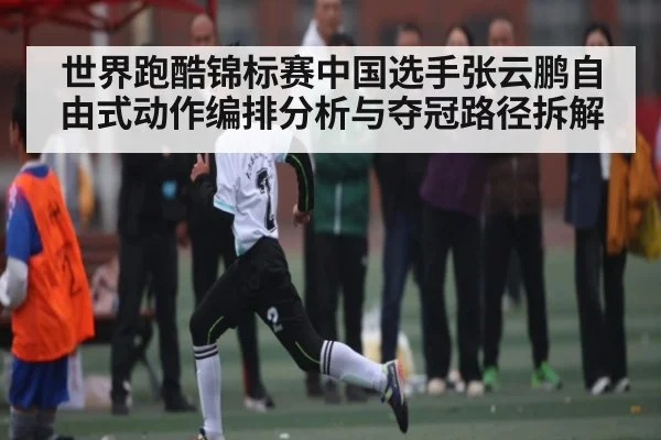 世界跑酷锦标赛中国选手张云鹏自由式动作编排分析与夺冠路径拆解