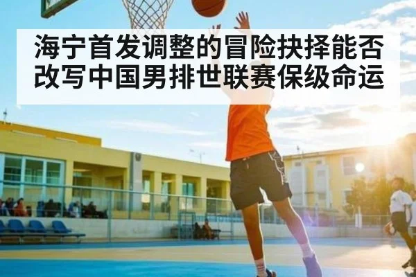 海宁首发调整的冒险抉择能否改写中国男排世联赛保级命运
