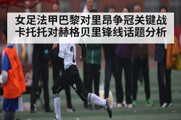 女足法甲巴黎对里昂争冠关键战 卡托托对赫格贝里锋线话题分析