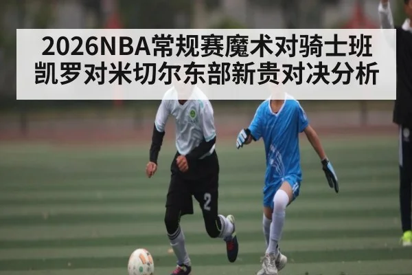 2026NBA常规赛魔术对骑士班凯罗对米切尔东部新贵对决分析