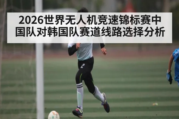 2026世界无人机竞速锦标赛中国队对韩国队赛道线路选择分析